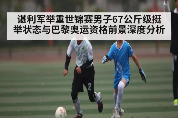 谌利军举重世锦赛男子67公斤级挺举状态与巴黎奥运资格前景深度分析
